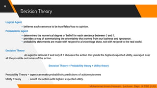 Decision Theory
Logical Agent
– believes each sentence to be true/false/has no opinion.
Probabilistic Agent
– determines the numerical degree of belief for each sentence between 0 and 1.
– provides a way of summarizing the uncertainty that comes from our laziness and ignorance.
– probability statements are made with respect to a knowledge state, not with respect to the real world.
Decision Theory
– An agent is rational if and only if it chooses the action that yields the highest expected utility, averaged over
all the possible outcomes of the action.
Decision Theory = Probability theory + Utility theory
Probability Theory – agent can make probabilistic predictions of action outcomes
Utility Theory – select the action with highest expected utility.
6
Mohammad Imam Hossain | Lecturer, Dept. of CSE | UIU
 