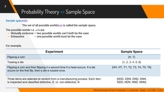Probability Theory >> Sample Space
Sample space(𝛀) :
The set of all possible worlds(𝝎) is called the sample space.
The possible worlds i.e. 𝝎’s are
 Mutually exclusive – two possible worlds can’t both be the case
 Exhaustive – one possible world must be the case
For example,
7
Mohammad Imam Hossain | Lecturer, Dept. of CSE | UIU
Experiment Sample Space
Flipping a coin {H, T}
Tossing a die {1, 2, 3, 4, 5, 6}
Flipping a coin and then flipping it a second time if a head occurs. If a tail
occurs on the first flip, then a die is tossed once.
{HH, HT, T1, T2, T3, T4, T5, T6}
Three items are selected at random from a manufacturing process. Each item
is inspected and classified defective, D, or, non-defective, N
{DDD, DDN, DND, DNN,
NDD, NDN, NND, NNN}
 