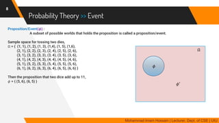 Probability Theory >> Event
Proposition/Event(𝝓) :
A subset of possible worlds that holds the proposition is called a proposition/event.
Sample space for tossing two dies,
Ω = { (1, 1), (1, 2), (1, 3), (1,4), (1, 5), (1,6),
(2, 1), (2, 2), (2, 3), (2, 4), (2, 5), (2, 6),
(3, 1), (3, 2), (3, 3), (3, 4), (3, 5), (3, 6),
(4, 1), (4, 2), (4, 3), (4, 4), (4, 5), (4, 6),
(5, 1), (5, 2), (5, 3), (5, 4), (5, 5), (5, 6),
(6, 1), (6, 2), (6, 3), (6, 4), (6, 5), (6, 6) }
Then the proposition that two dice add up to 11,
𝜙 = { (5, 6), (6, 5) }
8
Mohammad Imam Hossain | Lecturer, Dept. of CSE | UIU
Ω
𝜙
𝜙′
 