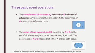 Three basic event operations
 The complement of an event A, denoted by Ā is the set of
all elementary outcomes that are not in A.The occurrence of
Ā means that A does not occur.
 The union of two events A and B, denoted by A U B, is the
set of all elementary outcomes that are in A, B, or both.The
occurrence of A U B means that either A or B or both occur.
Richard A. Johnson, Gouri K. Bhattacharyya, “Statistics: Principles and methods”, 6th edition
 