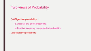 Two views of Probability
(1) Objective probability
a. Classical or a priori probability
b. Relative frequency or a posteriori probability
(2) Subjective probability
 