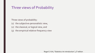 Three views of Probability
Three views of probability:
(1) the subjective-personalistic view,
(2) the classical, or logical view, and
(3) the empirical relative-frequency view
Roger E. Kirk, “Statistics:An introduction”, 5th edition
 
