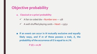 Objective probability
a. Classical or a priori probability
 A fair six-sided die – Number one --- 1/6
 A well-shuffled playing cards – Heart – 13/52
■ If an event can occur in N mutually exclusive and equally
likely ways, and if m of these possess a trait, E, the
probability of the occurrence of E is equal to m / N.
P (E) = m /N
 
