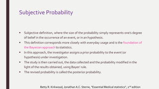 Subjective Probability
 Subjective definition, where the size of the probability simply represents one’s degree
of belief in the occurrence of an event, or in an hypothesis.
 This definition corresponds more closely with everyday usage and is the foundation of
the Bayesian approach to statistics.
 In this approach, the investigator assigns a prior probability to the event (or
hypothesis) under investigation.
 The study is then carried out, the data collected and the probability modified in the
light of the results obtained, using Bayes’ rule.
 The revised probability is called the posterior probability.
Betty R. Kirkwood, Jonathan A.C. Sterne, “Essential Medical statistics”, 2nd edition
 