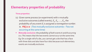 Elementary properties of probability
Three properties:
(1) Given some process (or experiment) with n mutually
exclusive outcomes (called events), E1, E2, …., En, the
probability of any event Ei is assigned a nonnegative number.
ie. P(Ei) ≥ 0 (Two mutually exclusive outcomes –Two not
occurring at the same time)
 Mutually exclusive: the probability of both events A and B occurring
is 0.This means that the two events cannot occur at the same time.
Eg: On a single roll of a die, you cannot get a die that has a face
with three dots and also have four dots because such elementary
events are mutually exclusive.
 