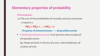 Elementary properties of probability
Three properties:
(2)The sum of the probabilities of mutually exclusive outcomes
is equal to 1
P(E1) + P(E2) + … + P(En) = 1
(Property of exhaustiveness –→ all possible events)
 Collectively exhaustive event: A set of events that includes all
the possible events.
Eg: Heads and tails in the toss of a coin, male and female, all
six faces of a die.
 