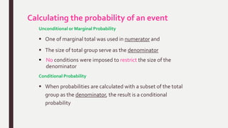 Calculating the probability of an event
Unconditional or Marginal Probability
 One of marginal total was used in numerator and
 The size of total group serve as the denominator
 No conditions were imposed to restrict the size of the
denominator
Conditional Probability
 When probabilities are calculated with a subset of the total
group as the denominator, the result is a conditional
probability
 