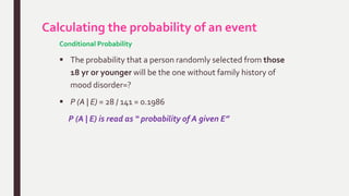 Calculating the probability of an event
Conditional Probability
 The probability that a person randomly selected from those
18 yr or younger will be the one without family history of
mood disorder=?
 P (A | E) = 28 / 141 = 0.1986
P (A | E) is read as “ probability of A given E”
 