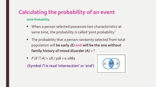 Calculating the probability of an event
Joint Probability
 When a person selected possesses two characteristics at
same time, the probability is called ‘joint probability’
 The probability that a person randomly selected from total
population will be early (E) and will be the one without
family history of mood disorder (A) = ?
 P (E ∩ A) = 28 / 318 = 0.0881
(Symbol ∩ is read ‘intersection’ or ‘and’)
 
