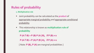 Rules of probability
1. Multiplicative rule
 Joint probability can be calculated as the product of
appropriate marginal probability and appropriate conditional
probability
 This relationship is known as multiplication rule of
probability
P (A ∩ B) = P (B) P (A | B), if P (B) ≠ 0
P (A ∩ B) = P (A) P (B | A), if P (A) ≠ 0
[ Note: P (B), P (A) are marginal probabilities ]
 