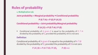 Rules of probability
1. Multiplicative rule
Joint probability = Marginal probability × Conditional probability
P (E ∩ A) = P (E) P (A | E)
Conditional probability = Joint probability/Marginal probability
P (A | E) = P (E ∩ A) / P (E)
 Conditional probability of A given E is equal to the probability of E ∩ A
divided by the probability of E, provided the probability of E is not zero
Definition
Conditional probability of A given B is equal to the probability of A ∩ B
divided by the probability of B, provided the probability of B is not zero
P (A | B) = P (A ∩ B) / P (B), P (B) ≠ 0
 