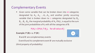 Complementary Events
 Given some variable that can be broken down into m categories
designated by A1, A2, …Ai...Am and another jointly occurring
variable that is broken down to n categories designated by B1,
B2…Bj...Bn, the marginal probability of Ai, P(Ai) , is equal to the sum
of the joint probabilities of Ai with all the categories of B.
P(Ai) = ΣP(Ai ∩ Bj ), for all value of j
Example: P (B) = 1- P (B-)
B and B- are complementary events
Event B and its complement event B- are mutually exclusive
(third property of probability)
 