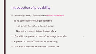 Introduction of probability
 Probability theory – foundation for statistical inference
eg. 50-50 chance of surviving an operation
95% certain that he has a stomach cancer
Nine out of ten patients take drugs regularly
 Probability - expressed in terms of percentage (generally) -
 expressed in terms of fractions (mathematically)
 Probability of occurrence – between zero and one
 