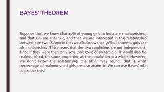 BAYES’THEOREM
Suppose that we know that 10% of young girls in India are malnourished,
and that 5% are anaemic, and that we are interested in the relationship
between the two. Suppose that we also know that 50% of anaemic girls are
also alnourished. This means that the two conditions are not independent,
since if they were then only 10% (not 50%) of anaemic girls would also be
malnourished, the same proportion as the population as a whole. However,
we don’t know the relationship the other way round, that is what
percentage of malnourished girls are also anaemic. We can use Bayes’ rule
to deduce this.
 