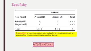 Specificity
The specificity of a test (or symptom) is the probability of a negative test result (or
absence of the symptom) given the absence of the disease.
 