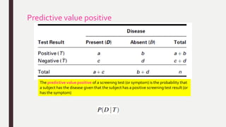 Predictive value positive
The predictive value positive of a screening test (or symptom) is the probability that
a subject has the disease given that the subject has a positive screening test result (or
has the symptom)
 