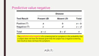 Predictive value negative
The predictive value negative of a screening test (or symptom) is the probability that
a subject does not have the disease given that the subject has a negative screening
test result (or does not have the symptom)
 