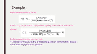 Example
Predictive value positive of the test
If P(D) = 0.113 (11.3% of the U.S population aged 65 and over haveAlzheimer’s
disease)
Predictive value of positive test is very high.
*The predictive value positive of the test depends on the rate of the disease
in the relevant population in general
 