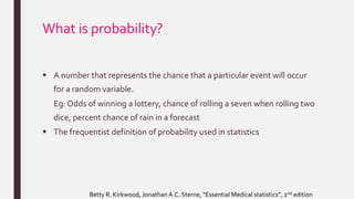 What is probability?
 A number that represents the chance that a particular event will occur
for a random variable.
Eg: Odds of winning a lottery, chance of rolling a seven when rolling two
dice, percent chance of rain in a forecast
 The frequentist definition of probability used in statistics
Betty R. Kirkwood, Jonathan A.C. Sterne, “Essential Medical statistics”, 2nd edition
 
