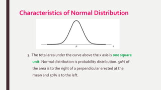 Characteristics of Normal Distribution
3. The total area under the curve above the x axis is one square
unit. Normal distribution is probability distribution. 50% of
the area is to the right of a perpendicular erected at the
mean and 50% is to the left.
 