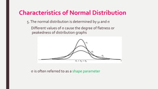 Characteristics of Normal Distribution
5.The normal distribution is determined by µ and σ
Different values of σ cause the degree of flatness or
peakedness of distribution graphs
σ is often referred to as a shape parameter
 