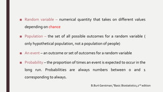 ■ Random variable – numerical quantity that takes on different values
depending on chance
■ Population – the set of all possible outcomes for a random variable (
only hypothetical population, not a population of people)
■ An event – an outcome or set of outcomes for a random variable
■ Probability – the proportion of times an event is expected to occur in the
long run. Probabilities are always numbers between 0 and 1
corresponding to always.
B.Burt Gerstman,”Basic Biostatistics,2nd edition
 