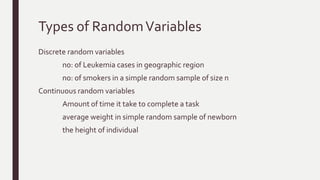 Types of RandomVariables
Discrete random variables
no: of Leukemia cases in geographic region
no: of smokers in a simple random sample of size n
Continuous random variables
Amount of time it take to complete a task
average weight in simple random sample of newborn
the height of individual
 