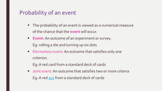Probability of an event
 The probability of an event is viewed as a numerical measure
of the chance that the event will occur.
 Event: An outcome of an experiment or survey.
Eg: rolling a die and turning up six dots
 Elementary event: An outcome that satisfies only one
criterion.
Eg: A red card from a standard deck of cards
 Joint event: An outcome that satisfies two or more criteria
Eg: A red ace from a standard deck of cards
 
