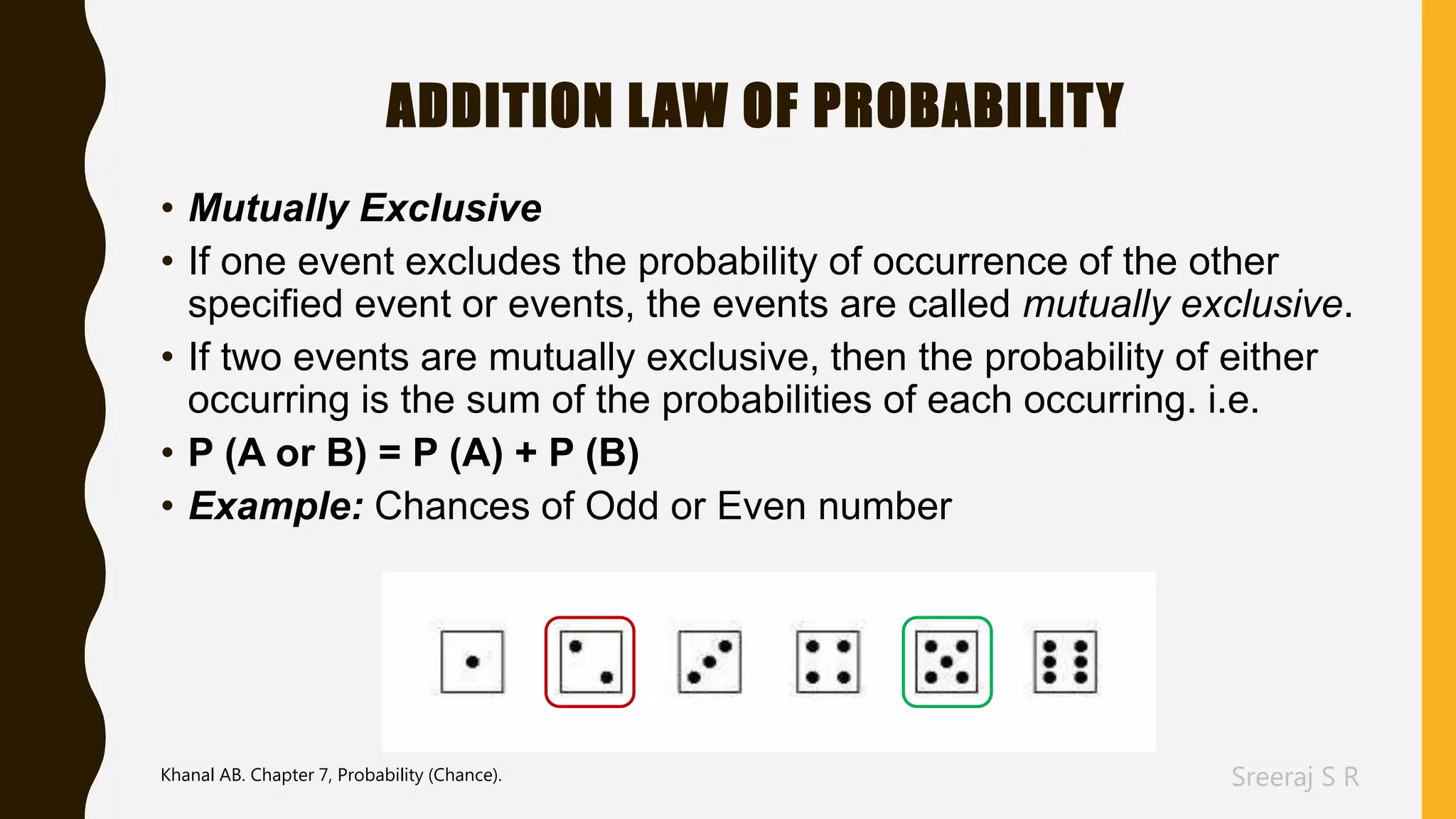 Sreeraj S R
ADDITION LAW OF PROBABILITY
• Mutually Exclusive
• If one event excludes the probability of occurrence of the other
specified event or events, the events are called mutually exclusive.
• If two events are mutually exclusive, then the probability of either
occurring is the sum of the probabilities of each occurring. i.e.
• P (A or B) = P (A) + P (B)
• Example: Chances of Odd or Even number
Khanal AB. Chapter 7, Probability (Chance).
 