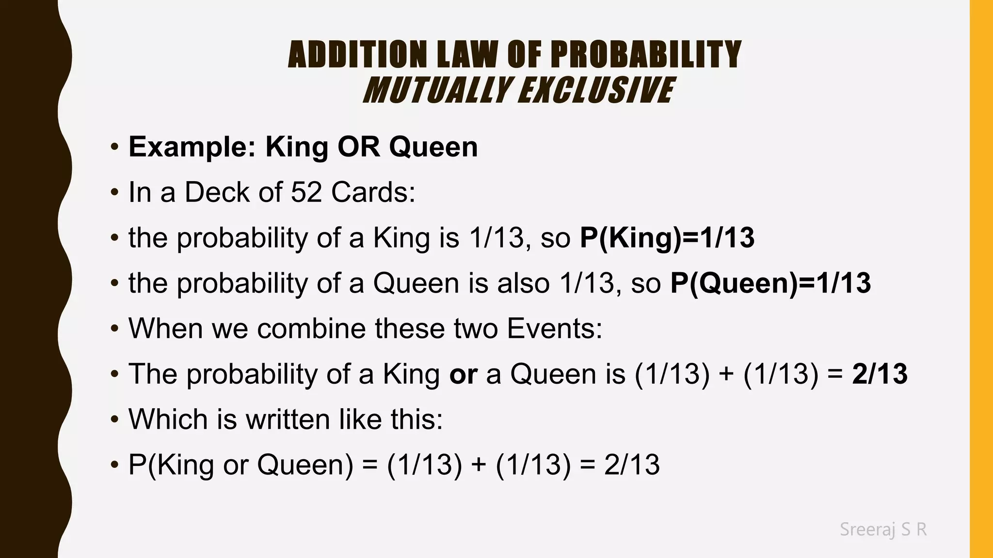 Sreeraj S R
ADDITION LAW OF PROBABILITY
MUTUALLY EXCLUSIVE
• Example: King OR Queen
• In a Deck of 52 Cards:
• the probability of a King is 1/13, so P(King)=1/13
• the probability of a Queen is also 1/13, so P(Queen)=1/13
• When we combine these two Events:
• The probability of a King or a Queen is (1/13) + (1/13) = 2/13
• Which is written like this:
• P(King or Queen) = (1/13) + (1/13) = 2/13
 