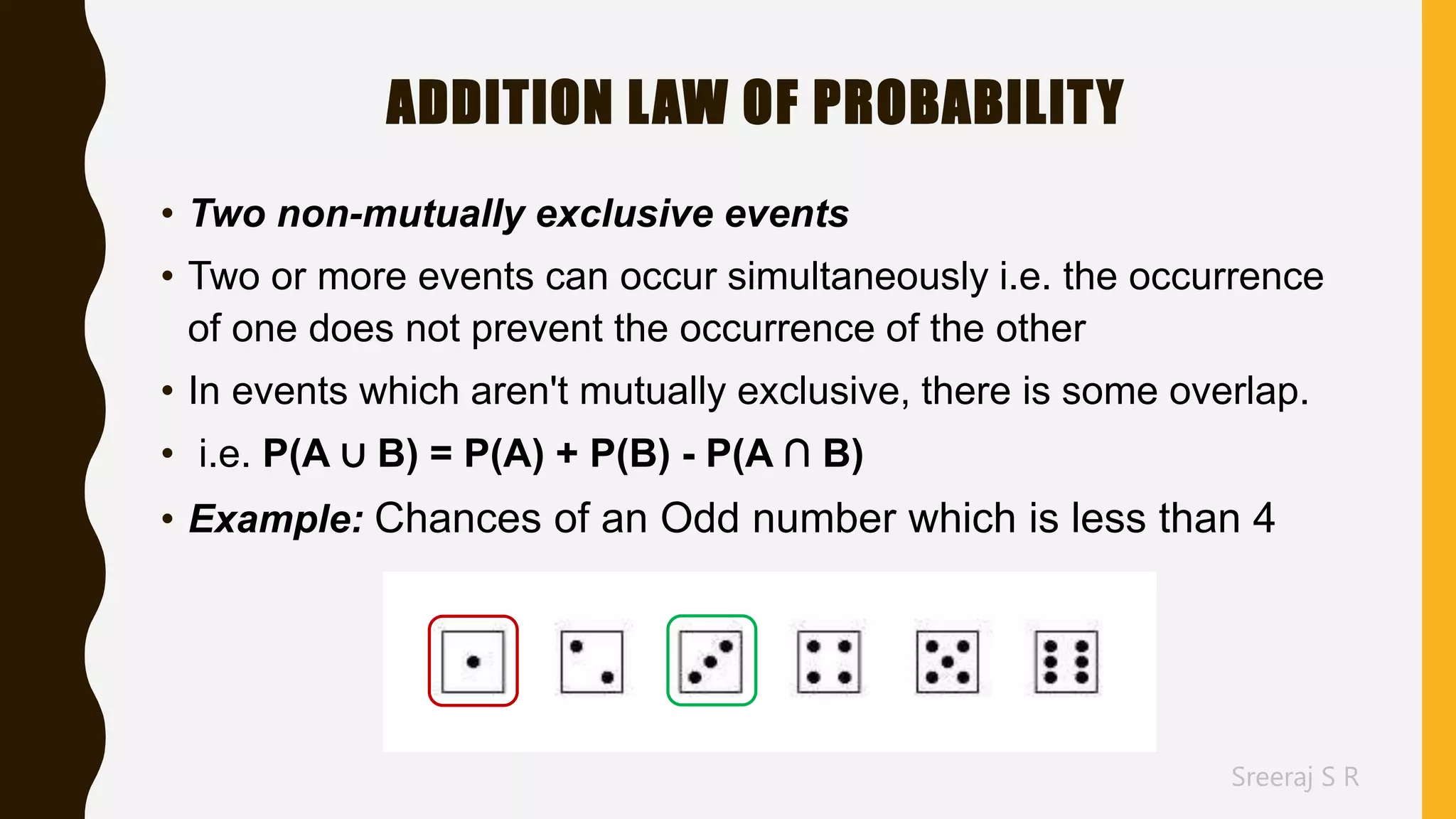 Sreeraj S R
ADDITION LAW OF PROBABILITY
• Two non-mutually exclusive events
• Two or more events can occur simultaneously i.e. the occurrence
of one does not prevent the occurrence of the other
• In events which aren't mutually exclusive, there is some overlap.
• i.e. P(A ∪ B) = P(A) + P(B) - P(A ∩ B)
• Example: Chances of an Odd number which is less than 4
 