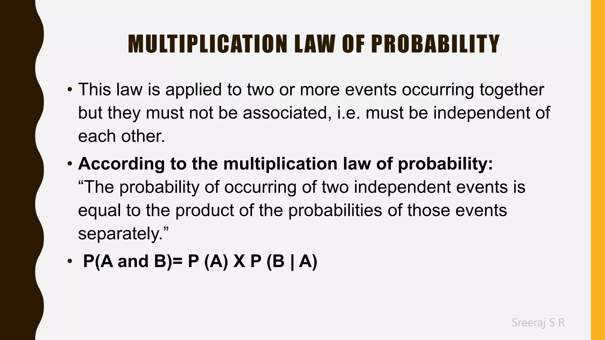 Sreeraj S R
MULTIPLICATION LAW OF PROBABILITY
• This law is applied to two or more events occurring together
but they must not be associated, i.e. must be independent of
each other.
• According to the multiplication law of probability:
“The probability of occurring of two independent events is
equal to the product of the probabilities of those events
separately.”
• P(A and B)= P (A) X P (B | A)
 
