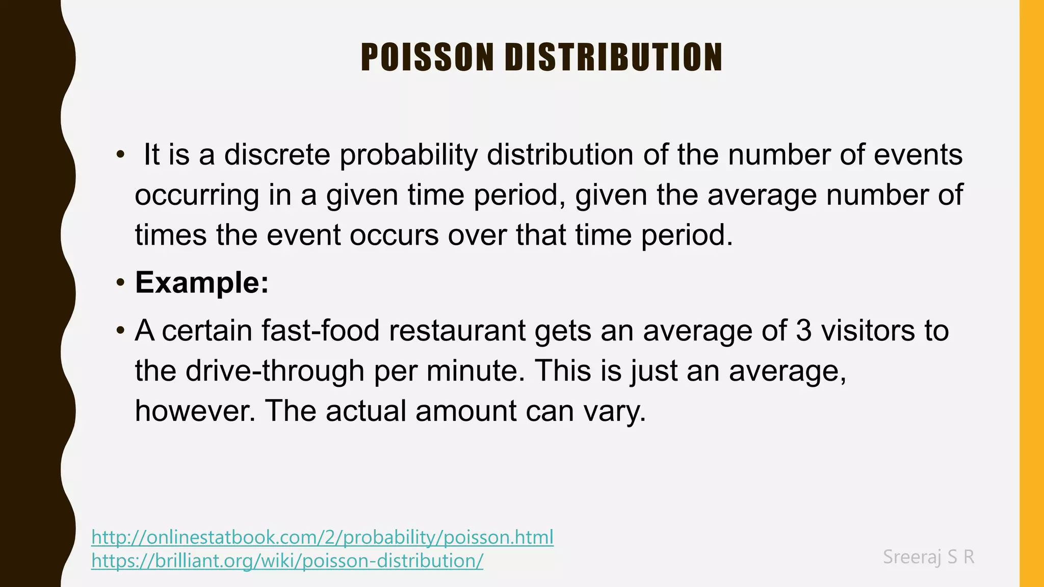 Sreeraj S R
POISSON DISTRIBUTION
• It is a discrete probability distribution of the number of events
occurring in a given time period, given the average number of
times the event occurs over that time period.
• Example:
• A certain fast-food restaurant gets an average of 3 visitors to
the drive-through per minute. This is just an average,
however. The actual amount can vary.
http://onlinestatbook.com/2/probability/poisson.html
https://brilliant.org/wiki/poisson-distribution/
 