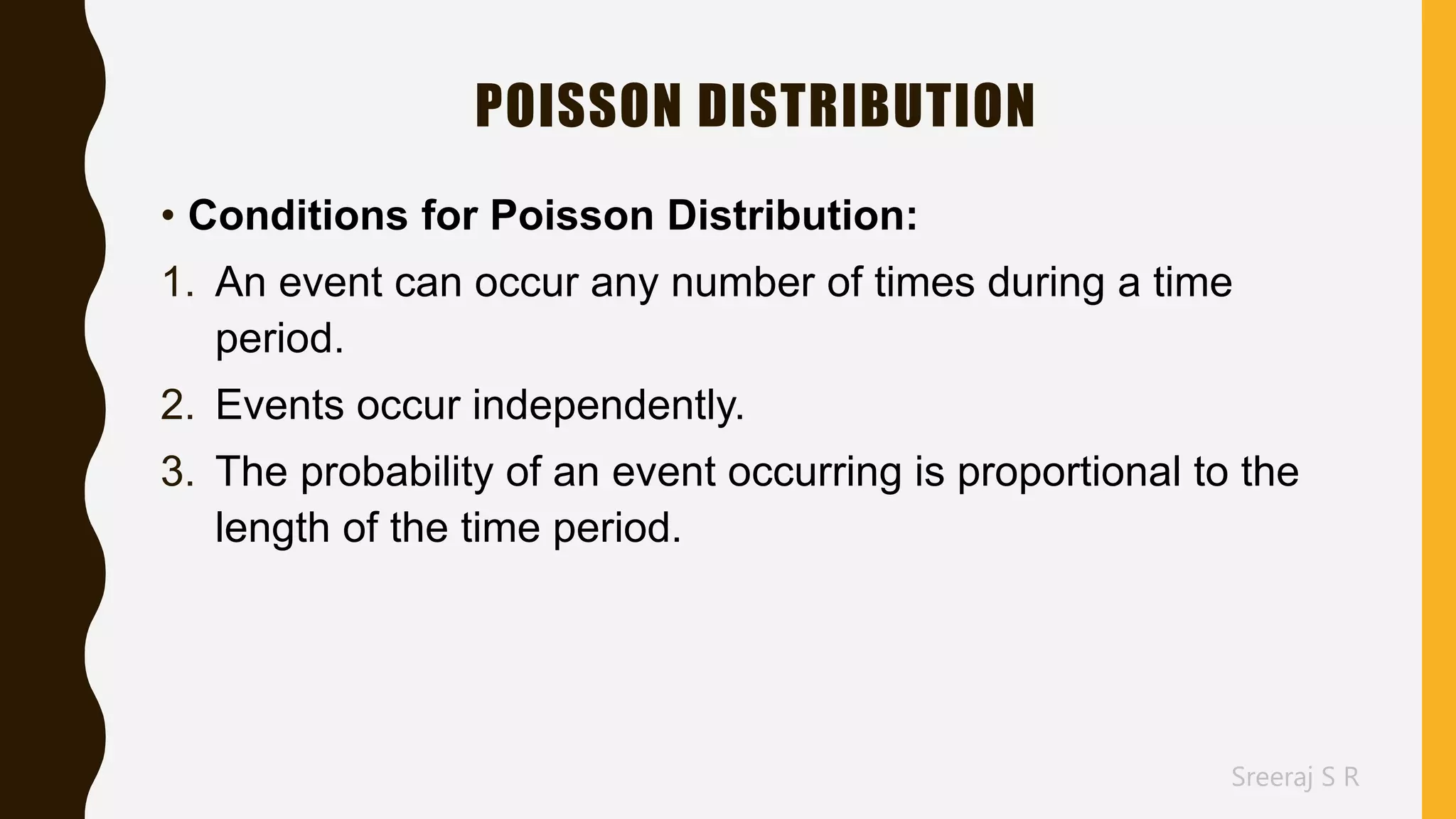 Sreeraj S R
POISSON DISTRIBUTION
• Conditions for Poisson Distribution:
1. An event can occur any number of times during a time
period.
2. Events occur independently.
3. The probability of an event occurring is proportional to the
length of the time period.
 