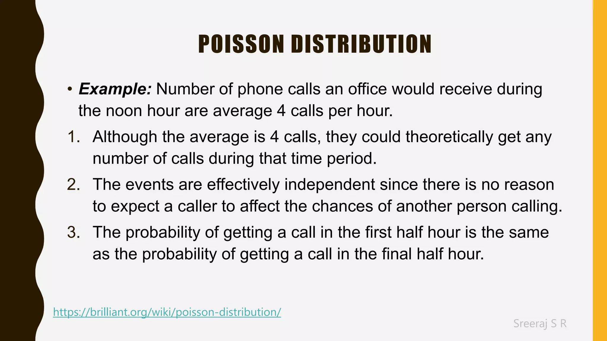 Sreeraj S R
POISSON DISTRIBUTION
• Example: Number of phone calls an office would receive during
the noon hour are average 4 calls per hour.
1. Although the average is 4 calls, they could theoretically get any
number of calls during that time period.
2. The events are effectively independent since there is no reason
to expect a caller to affect the chances of another person calling.
3. The probability of getting a call in the first half hour is the same
as the probability of getting a call in the final half hour.
https://brilliant.org/wiki/poisson-distribution/
 