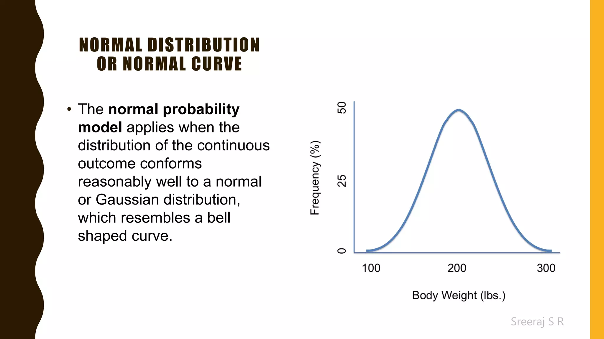 Sreeraj S R
NORMAL DISTRIBUTION
OR NORMAL CURVE
• The normal probability
model applies when the
distribution of the continuous
outcome conforms
reasonably well to a normal
or Gaussian distribution,
which resembles a bell
shaped curve.
 