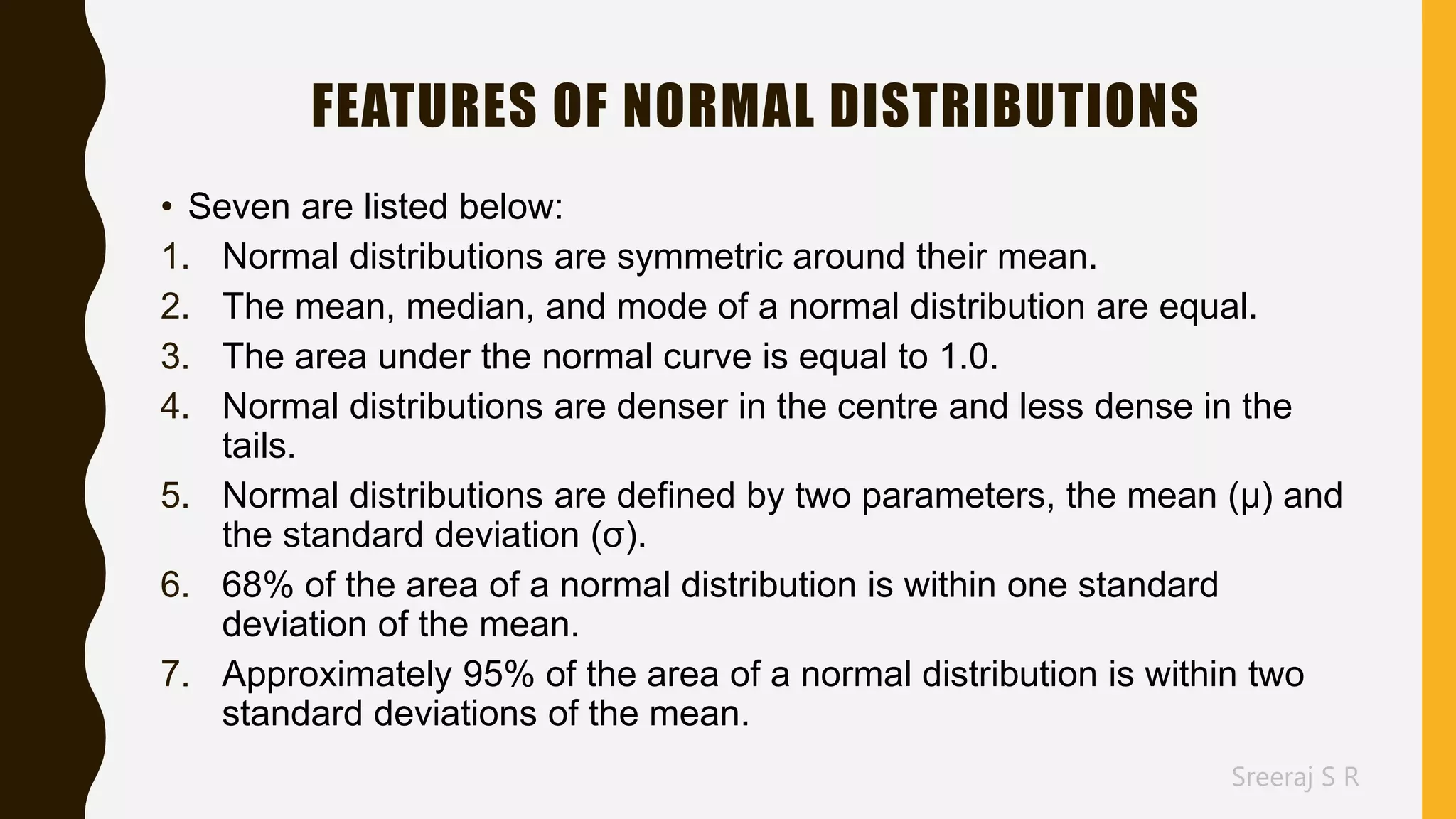 Sreeraj S R
FEATURES OF NORMAL DISTRIBUTIONS
• Seven are listed below:
1. Normal distributions are symmetric around their mean.
2. The mean, median, and mode of a normal distribution are equal.
3. The area under the normal curve is equal to 1.0.
4. Normal distributions are denser in the centre and less dense in the
tails.
5. Normal distributions are defined by two parameters, the mean (μ) and
the standard deviation (σ).
6. 68% of the area of a normal distribution is within one standard
deviation of the mean.
7. Approximately 95% of the area of a normal distribution is within two
standard deviations of the mean.
 