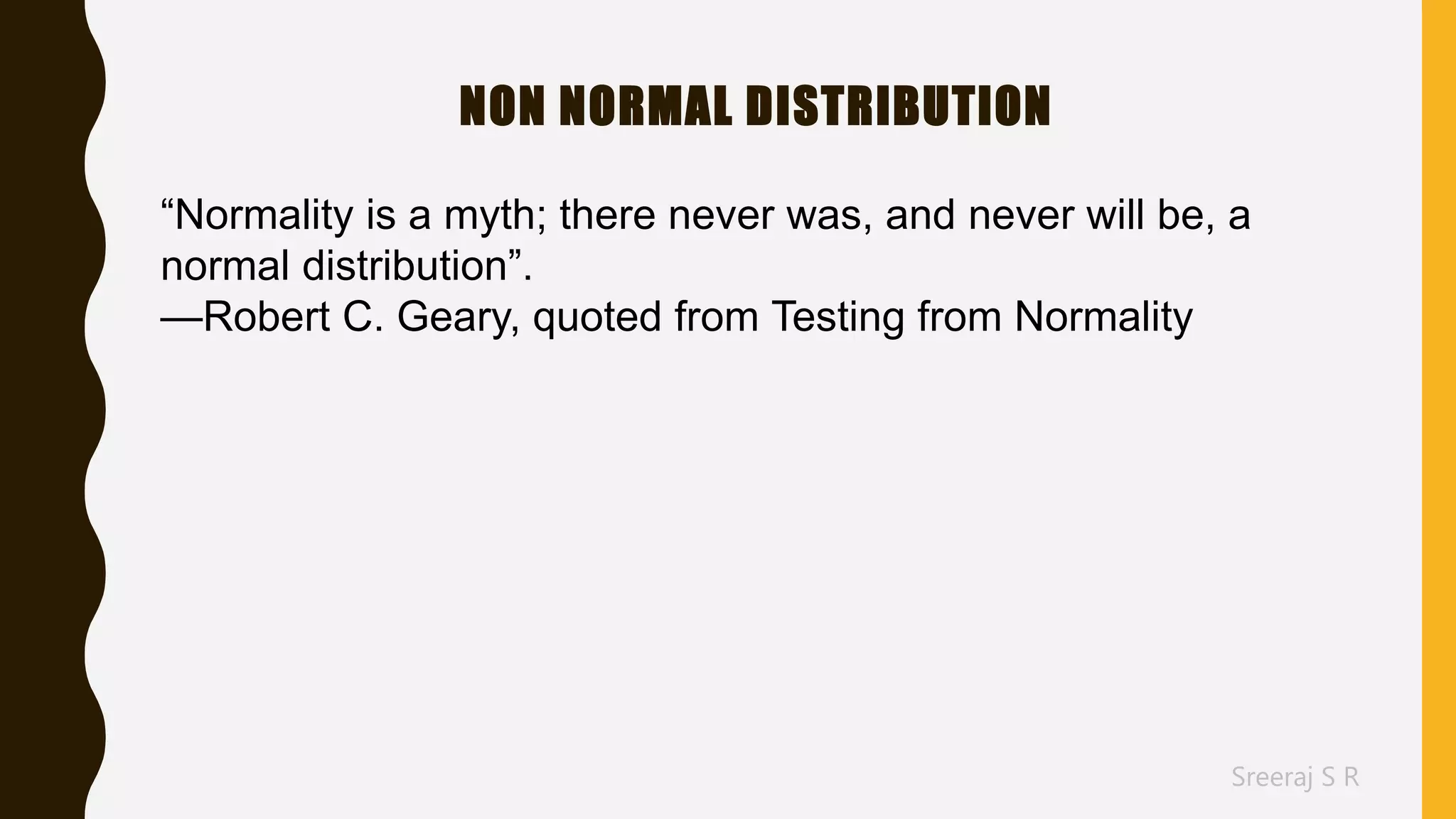 Sreeraj S R
NON NORMAL DISTRIBUTION
“Normality is a myth; there never was, and never will be, a
normal distribution”.
—Robert C. Geary, quoted from Testing from Normality
 