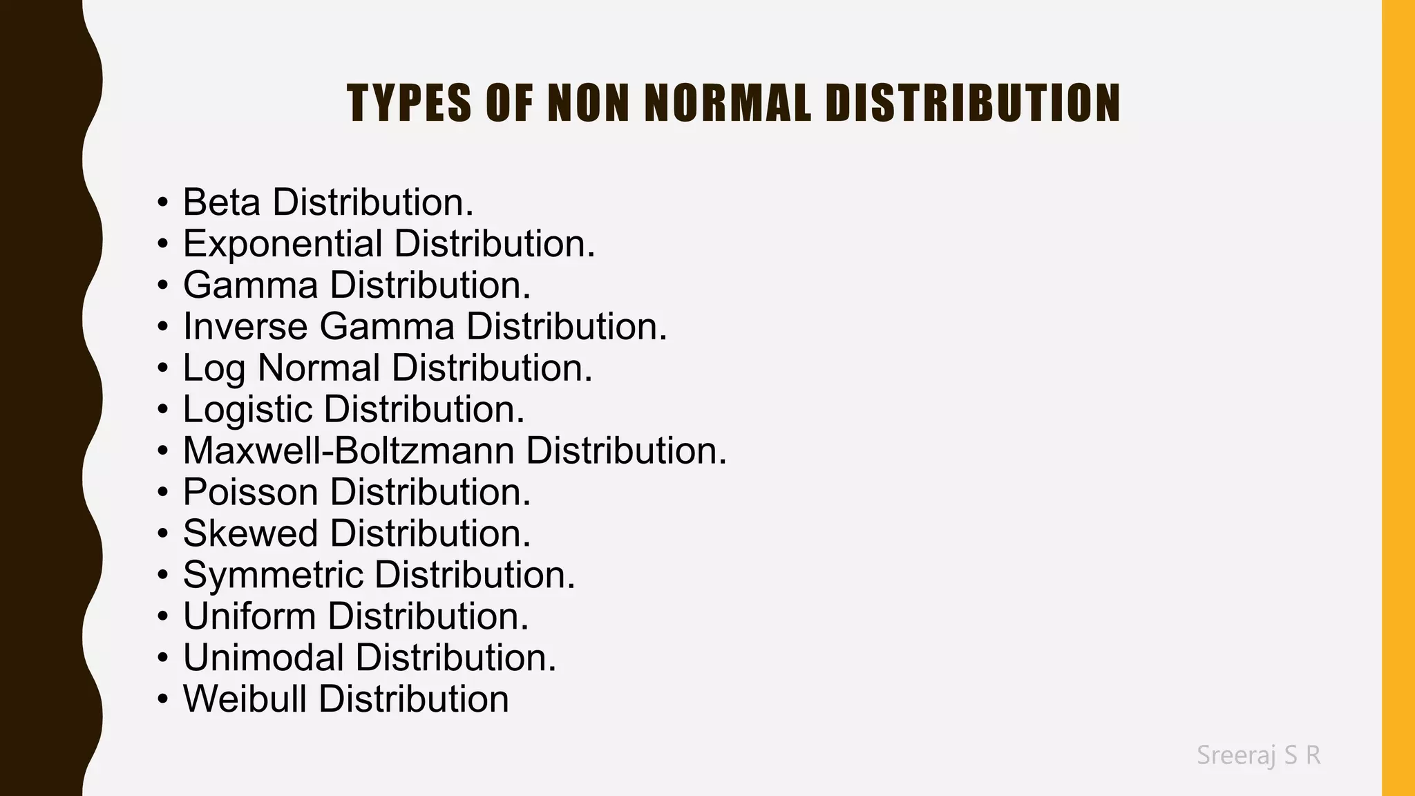 Sreeraj S R
TYPES OF NON NORMAL DISTRIBUTION
• Beta Distribution.
• Exponential Distribution.
• Gamma Distribution.
• Inverse Gamma Distribution.
• Log Normal Distribution.
• Logistic Distribution.
• Maxwell-Boltzmann Distribution.
• Poisson Distribution.
• Skewed Distribution.
• Symmetric Distribution.
• Uniform Distribution.
• Unimodal Distribution.
• Weibull Distribution
 