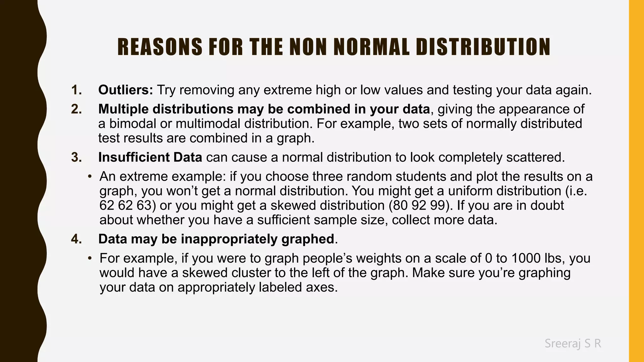 Sreeraj S R
REASONS FOR THE NON NORMAL DISTRIBUTION
1. Outliers: Try removing any extreme high or low values and testing your data again.
2. Multiple distributions may be combined in your data, giving the appearance of
a bimodal or multimodal distribution. For example, two sets of normally distributed
test results are combined in a graph.
3. Insufficient Data can cause a normal distribution to look completely scattered.
• An extreme example: if you choose three random students and plot the results on a
graph, you won’t get a normal distribution. You might get a uniform distribution (i.e.
62 62 63) or you might get a skewed distribution (80 92 99). If you are in doubt
about whether you have a sufficient sample size, collect more data.
4. Data may be inappropriately graphed.
• For example, if you were to graph people’s weights on a scale of 0 to 1000 lbs, you
would have a skewed cluster to the left of the graph. Make sure you’re graphing
your data on appropriately labeled axes.
 