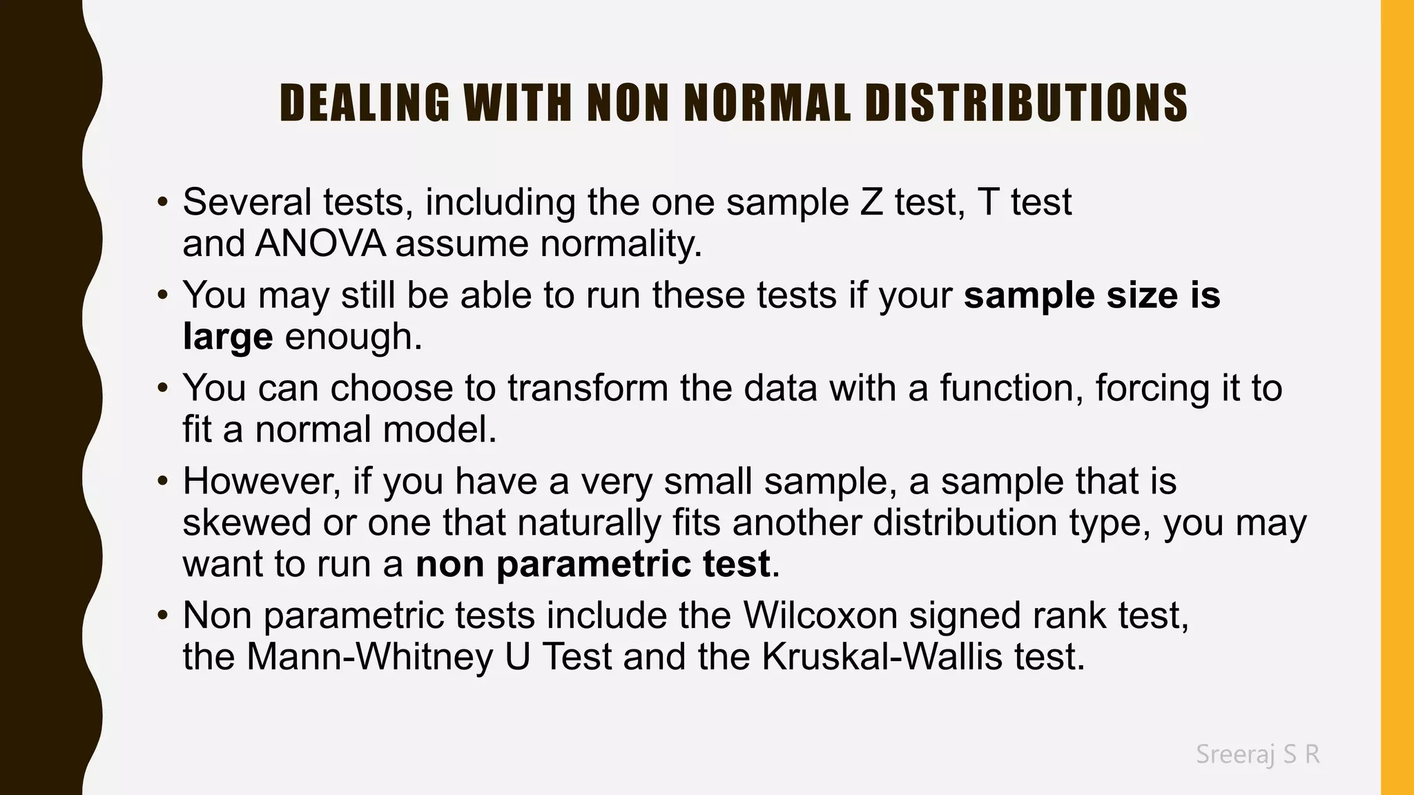 Sreeraj S R
DEALING WITH NON NORMAL DISTRIBUTIONS
• Several tests, including the one sample Z test, T test
and ANOVA assume normality.
• You may still be able to run these tests if your sample size is
large enough.
• You can choose to transform the data with a function, forcing it to
fit a normal model.
• However, if you have a very small sample, a sample that is
skewed or one that naturally fits another distribution type, you may
want to run a non parametric test.
• Non parametric tests include the Wilcoxon signed rank test,
the Mann-Whitney U Test and the Kruskal-Wallis test.
 