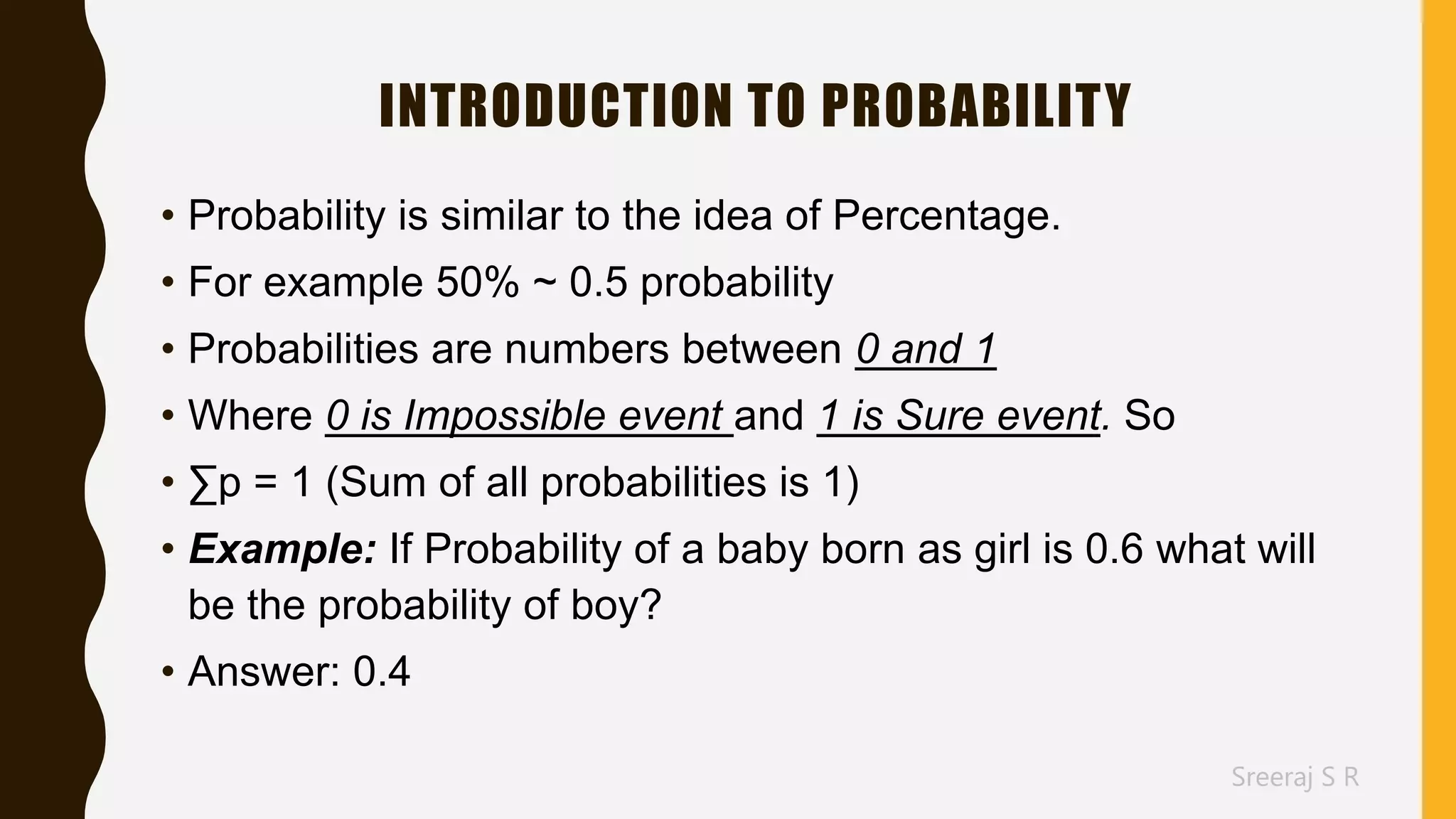 Sreeraj S R
INTRODUCTION TO PROBABILITY
• Probability is similar to the idea of Percentage.
• For example 50% ~ 0.5 probability
• Probabilities are numbers between 0 and 1
• Where 0 is Impossible event and 1 is Sure event. So
• ∑p = 1 (Sum of all probabilities is 1)
• Example: If Probability of a baby born as girl is 0.6 what will
be the probability of boy?
• Answer: 0.4
 