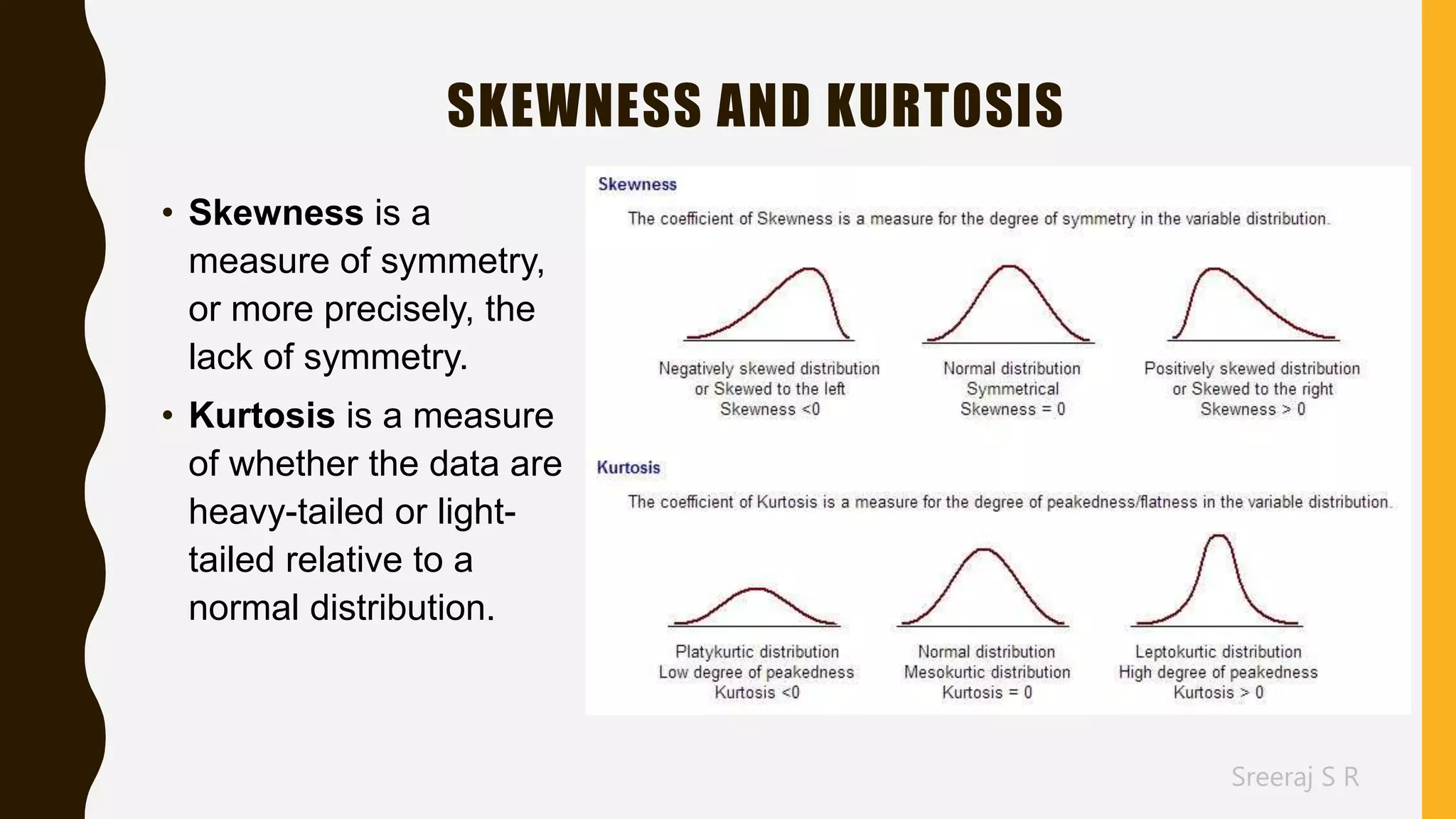 Sreeraj S R
SKEWNESS AND KURTOSIS
• Skewness is a
measure of symmetry,
or more precisely, the
lack of symmetry.
• Kurtosis is a measure
of whether the data are
heavy-tailed or light-
tailed relative to a
normal distribution.
 