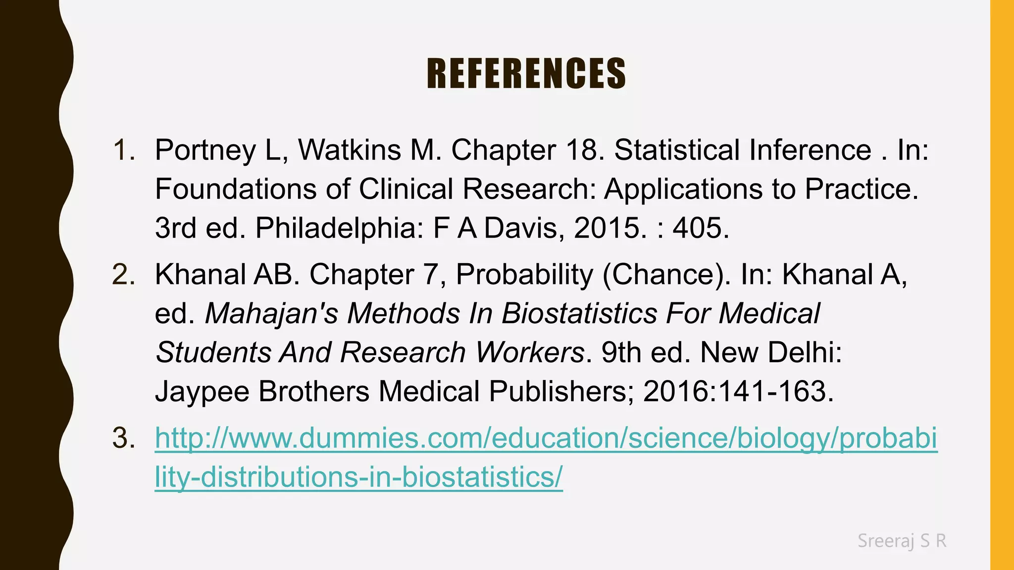 Sreeraj S R
REFERENCES
1. Portney L, Watkins M. Chapter 18. Statistical Inference . In:
Foundations of Clinical Research: Applications to Practice.
3rd ed. Philadelphia: F A Davis, 2015. : 405.
2. Khanal AB. Chapter 7, Probability (Chance). In: Khanal A,
ed. Mahajan's Methods In Biostatistics For Medical
Students And Research Workers. 9th ed. New Delhi:
Jaypee Brothers Medical Publishers; 2016:141-163.
3. http://www.dummies.com/education/science/biology/probabi
lity-distributions-in-biostatistics/
 