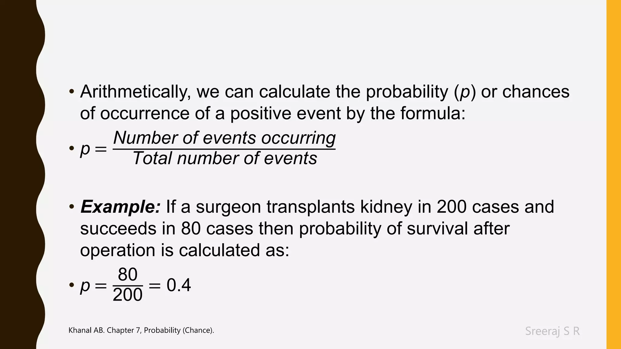 Sreeraj S R
• Arithmetically, we can calculate the probability (p) or chances
of occurrence of a positive event by the formula:
• p =
Number of events occurring
Total number of events
• Example: If a surgeon transplants kidney in 200 cases and
succeeds in 80 cases then probability of survival after
operation is calculated as:
• p =
80
200
= 0.4
Khanal AB. Chapter 7, Probability (Chance).
 