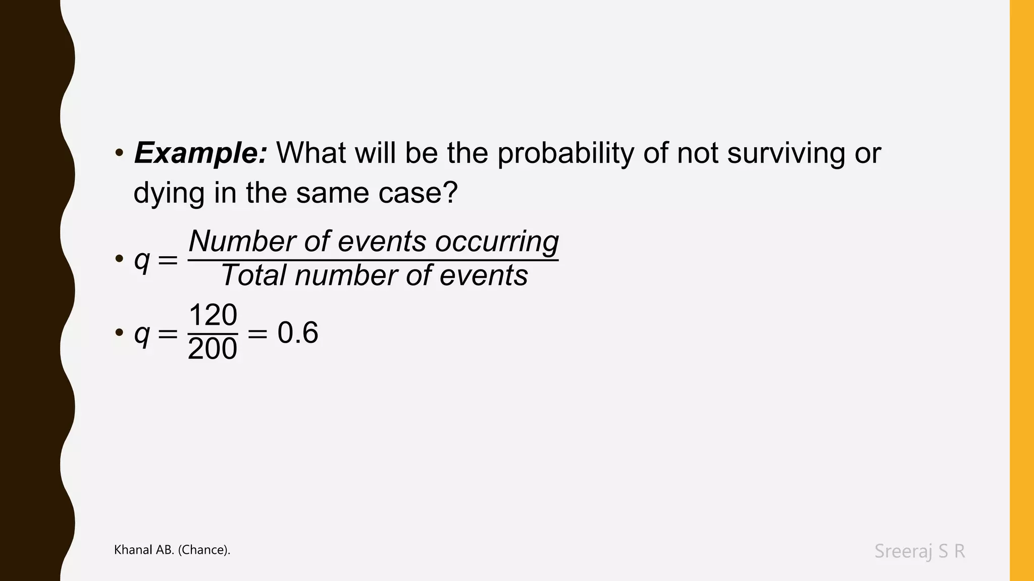 Sreeraj S R
• Example: What will be the probability of not surviving or
dying in the same case?
• q =
Number of events occurring
Total number of events
• q =
120
200
= 0.6
Khanal AB. (Chance).
 