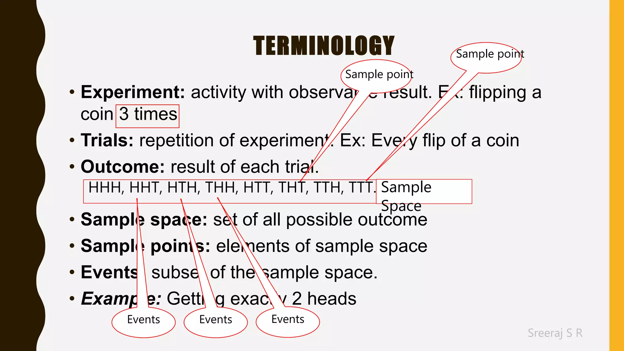 Sreeraj S R
TERMINOLOGY
• Experiment: activity with observable result. Ex: flipping a
coin 3 times
• Trials: repetition of experiment. Ex: Every flip of a coin
• Outcome: result of each trial.
• Sample space: set of all possible outcome
• Sample points: elements of sample space
• Events: subset of the sample space.
• Example: Getting exactly 2 heads
Sample point
Sample point
Sample
Space
Events
HHH, HHT, HTH, THH, HTT, THT, TTH, TTT.
EventsEvents
 