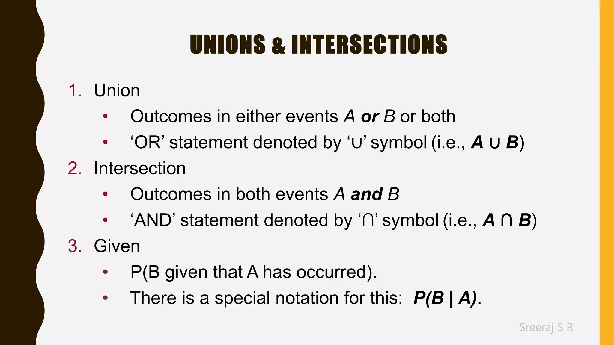 Sreeraj S R
UNIONS & INTERSECTIONS
1. Union
• Outcomes in either events A or B or both
• ‘OR’ statement denoted by ‘∪’ symbol (i.e., A ∪ B)
2. Intersection
• Outcomes in both events A and B
• ‘AND’ statement denoted by ‘∩’ symbol (i.e., A ∩ B)
3. Given
• P(B given that A has occurred).
• There is a special notation for this: P(B | A).
 