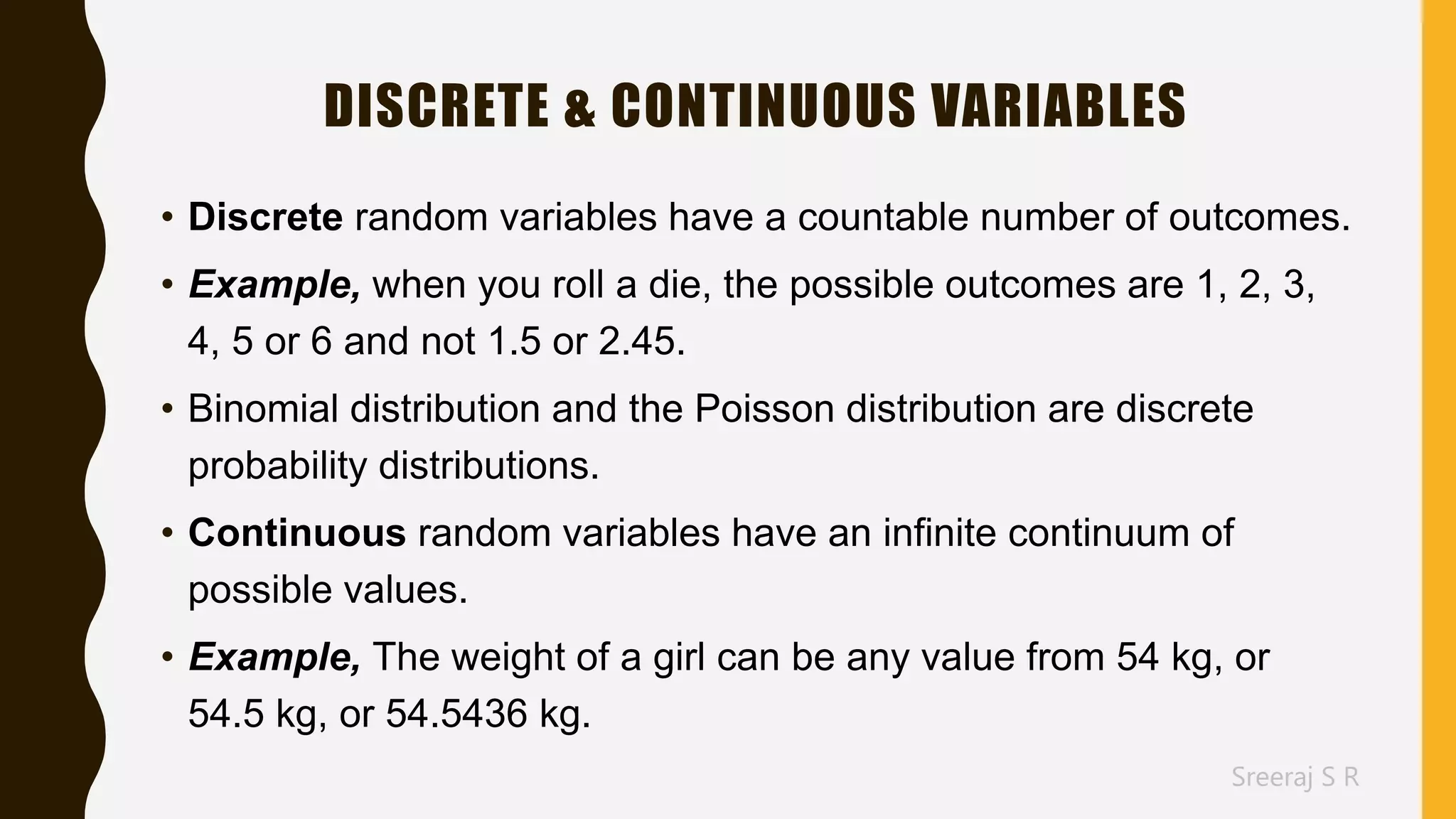 Sreeraj S R
DISCRETE & CONTINUOUS VARIABLES
• Discrete random variables have a countable number of outcomes.
• Example, when you roll a die, the possible outcomes are 1, 2, 3,
4, 5 or 6 and not 1.5 or 2.45.
• Binomial distribution and the Poisson distribution are discrete
probability distributions.
• Continuous random variables have an infinite continuum of
possible values.
• Example, The weight of a girl can be any value from 54 kg, or
54.5 kg, or 54.5436 kg.
 