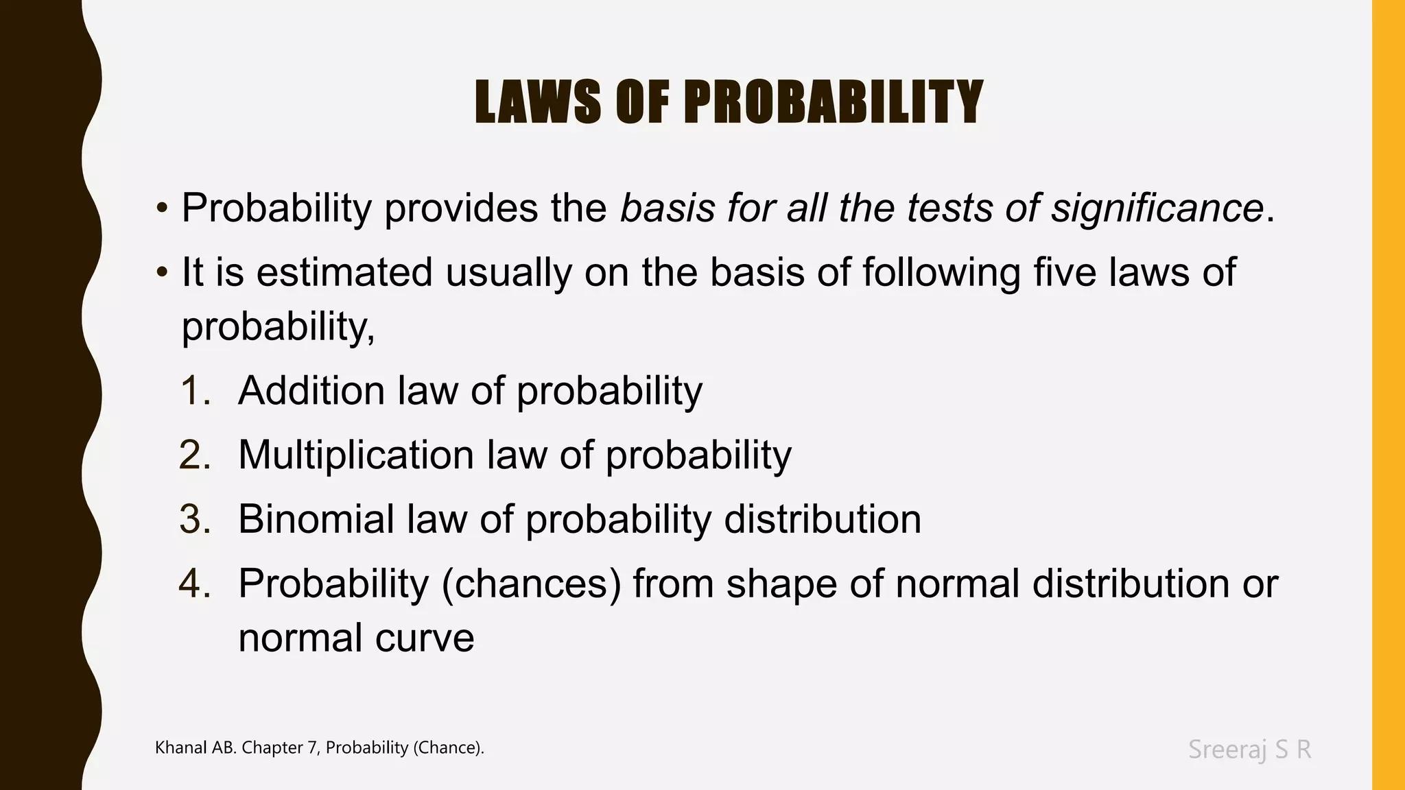 Sreeraj S R
LAWS OF PROBABILITY
• Probability provides the basis for all the tests of significance.
• It is estimated usually on the basis of following five laws of
probability,
1. Addition law of probability
2. Multiplication law of probability
3. Binomial law of probability distribution
4. Probability (chances) from shape of normal distribution or
normal curve
Khanal AB. Chapter 7, Probability (Chance).
 